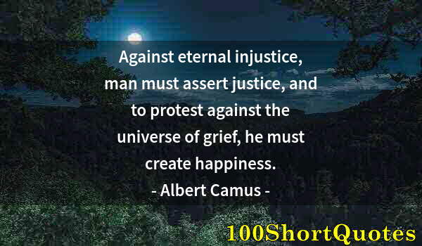 Quote by Albert Einstein: Against eternal injustice, man must assert justice, and to protest against the universe of grief, he...