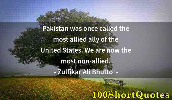 Quote by Albert Einstein: Pakistan was once called the most allied ally of the United States. We are now the most non-allied.