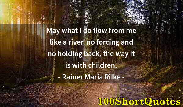 Quote by Albert Einstein: May what I do flow from me like a river, no forcing and no holding back, the way it is with children...