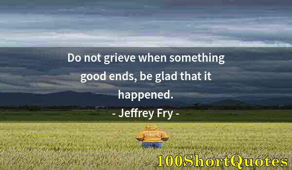 Quote by Albert Einstein: Do not grieve when something good ends, be glad that it happened.
