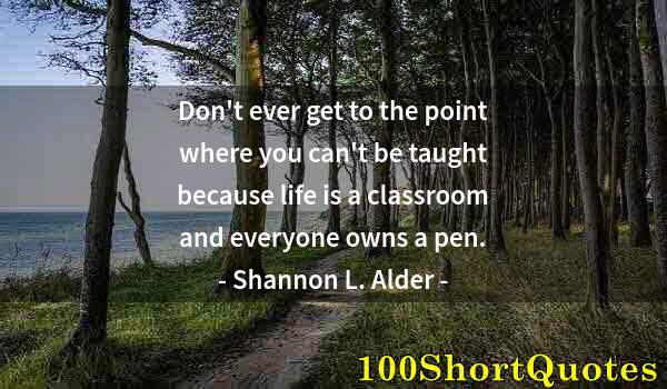 Quote by Albert Einstein: Don't ever get to the point where you can't be taught because life is a classroom and everyone owns ...