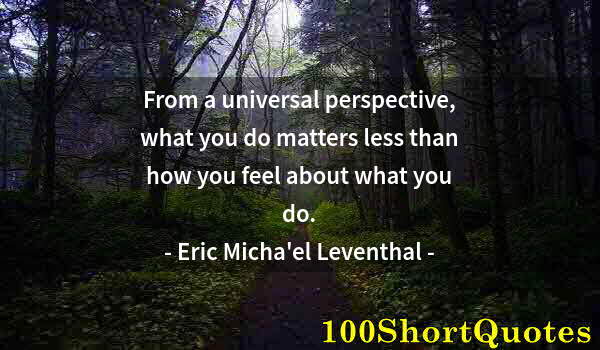 Quote by Albert Einstein: From a universal perspective, what you do matters less than how you feel about what you do.