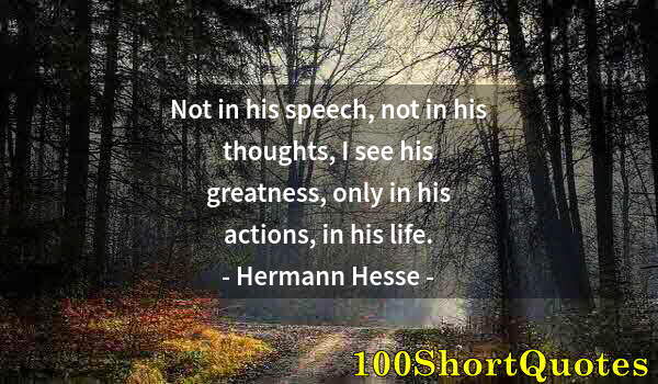 Quote by Albert Einstein: Not in his speech, not in his thoughts, I see his greatness, only in his actions, in his life.