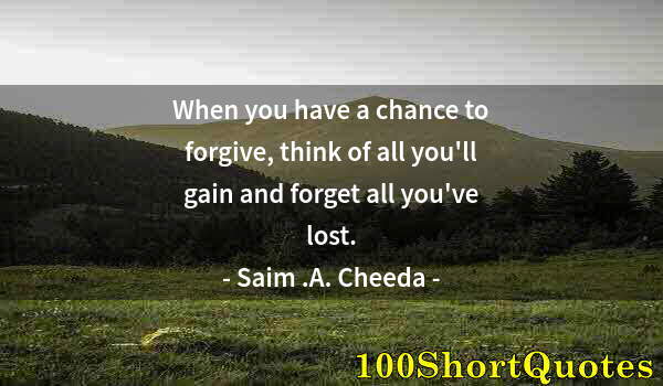 Quote by Albert Einstein: When you have a chance to forgive, think of all you'll gain and forget all you've lost.