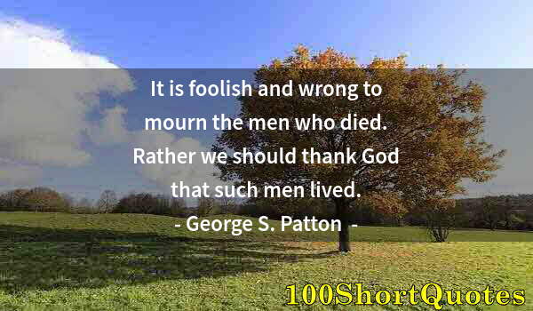 Quote by Albert Einstein: It is foolish and wrong to mourn the men who died. Rather we should thank God that such men lived.