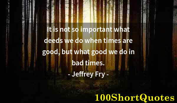 Quote by Albert Einstein: It is not so important what deeds we do when times are good, but what good we do in bad times.