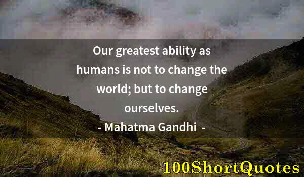 Quote by Albert Einstein: Our greatest ability as humans is not to change the world; but to change ourselves.