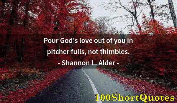 Quote by Albert Einstein: Pour God's love out of you in pitcher fulls, not thimbles.