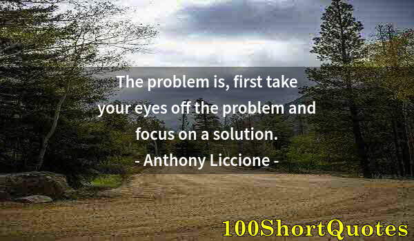 Quote by Albert Einstein: The problem is, first take your eyes off the problem and focus on a solution.