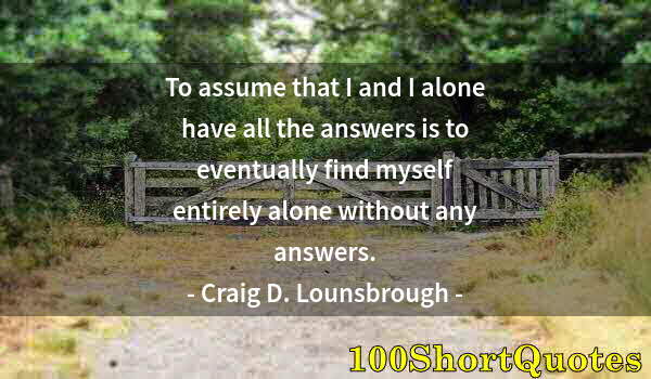 Quote by Albert Einstein: To assume that I and I alone have all the answers is to eventually find myself entirely alone withou...