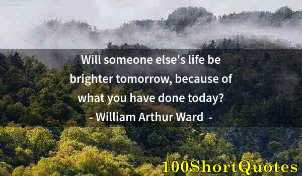 Quote by Albert Einstein: Will someone else's life be brighter tomorrow, because of what you have done today?