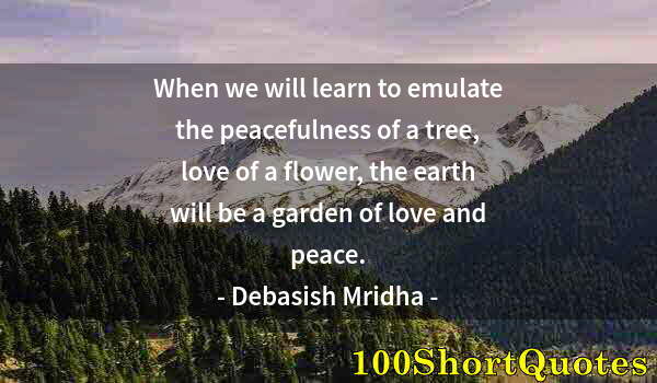 Quote by Albert Einstein: When we will learn to emulate the peacefulness of a tree, love of a flower, the earth will be a gard...