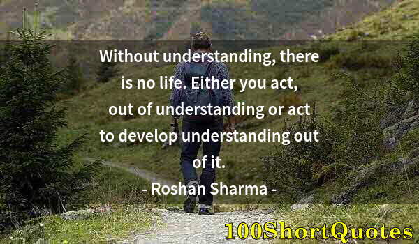 Quote by Albert Einstein: Without understanding, there is no life. Either you act, out of understanding or act to develop unde...