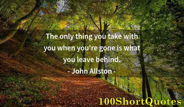 Quote by Albert Einstein: The only thing you take with you when you're gone is what you leave behind.