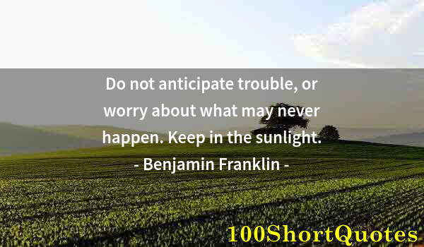 Quote by Albert Einstein: Do not anticipate trouble, or worry about what may never happen. Keep in the sunlight.