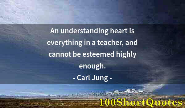 Quote by Albert Einstein: An understanding heart is everything in a teacher, and cannot be esteemed highly enough.