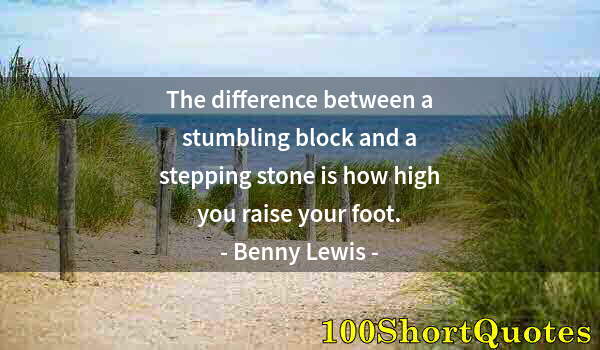 Quote by Albert Einstein: The difference between a stumbling block and a stepping stone is how high you raise your foot.