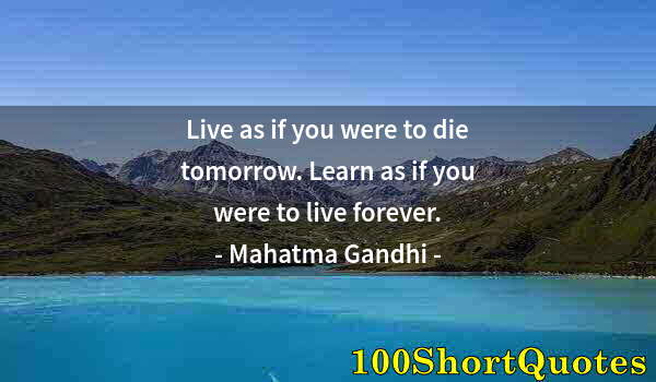 Quote by Albert Einstein: Live as if you were to die tomorrow. Learn as if you were to live forever.